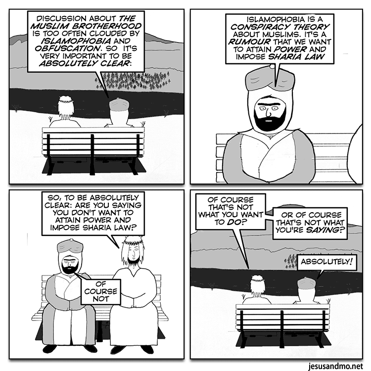 DISCUSSION ABOUT THE MUSLIM BROTHERHOOD AND ISLAMOPHOBIA IS TOO OFTEN CLOUDED BY ISLAMOPHOBIA AND OBFUSCATION. SO  IT'S VERY IMPORTANT TO BE ABSOLUTELY CLEAR:

ISLAMOPHOBIA A CONSPIRACY THEORY ABOUT MUSLIMS. IT'S A RUMOUR THAT WE WANT TO ATTAIN POWER AND IMPOSE SHARIA LAW

SO, TO BE ABSOLUTELY CLEAR: ARE YOU SAYING YOU DON'T WANT TO ATTAIN POWER AND IMPOSE SHARIA LAW?
OF COURSE NOT

OF COURSE THAT'S NOT WHAT YOU WANT TO DO? OR OF COURSE THAT'S NOT WHAT YOU'RE SAYING? 
ABSOLUTELY